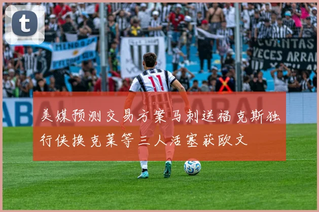 美媒预测交易方案马刺送福克斯独行侠换克莱等三人活塞获欧文