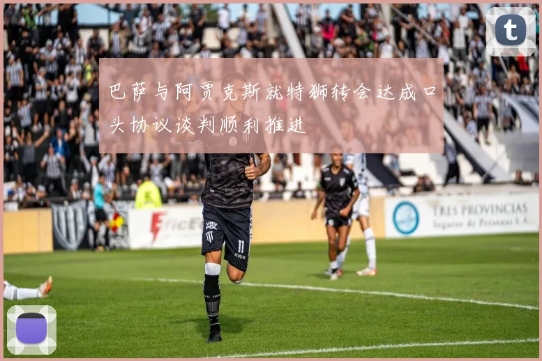 巴萨与阿贾克斯就特狮转会达成口头协议谈判顺利推进
