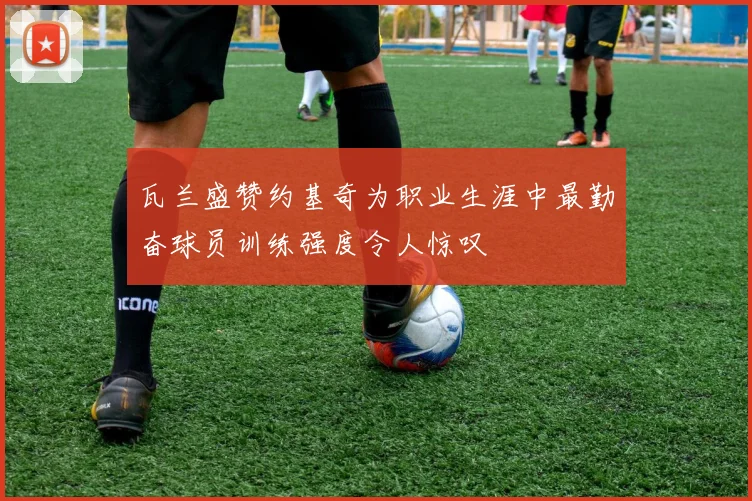 瓦兰盛赞约基奇为职业生涯中最勤奋球员训练强度令人惊叹