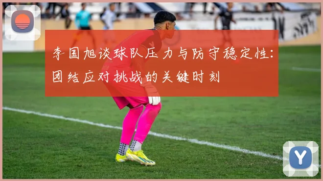 李国旭谈球队压力与防守稳定性：团结应对挑战的关键时刻