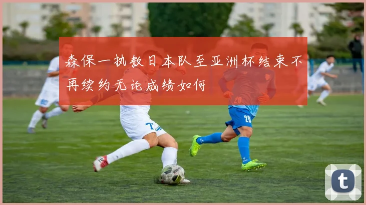 森保一执教日本队至亚洲杯结束不再续约无论成绩如何