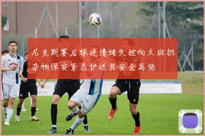 尼克斯赛后球迷情绪失控向文班扔杂物保安紧急护送其安全离场