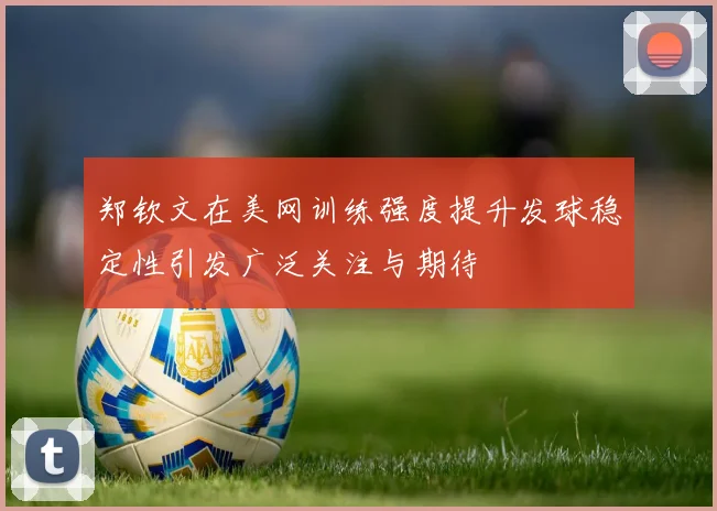 郑钦文在美网训练强度提升发球稳定性引发广泛关注与期待