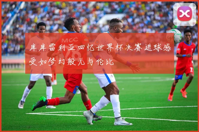 库库雷利亚回忆世界杯决赛进球感受如梦幻般无与伦比