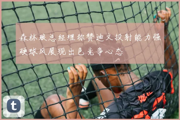 森林狼总经理称赞迪文投射能力强硬球风展现出色竞争心态