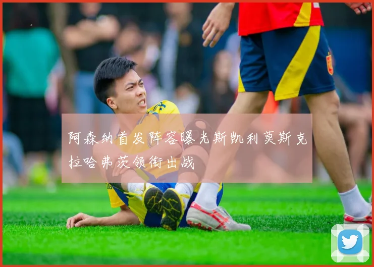 阿森纳首发阵容曝光斯凯利莫斯克拉哈弗茨领衔出战