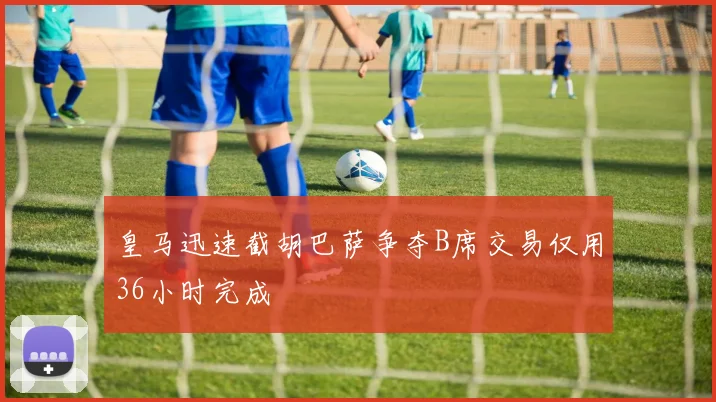 皇马迅速截胡巴萨争夺B席交易仅用36小时完成