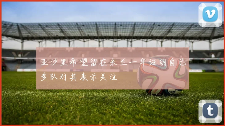 亚沙里希望留在米兰一年证明自己多队对其表示关注