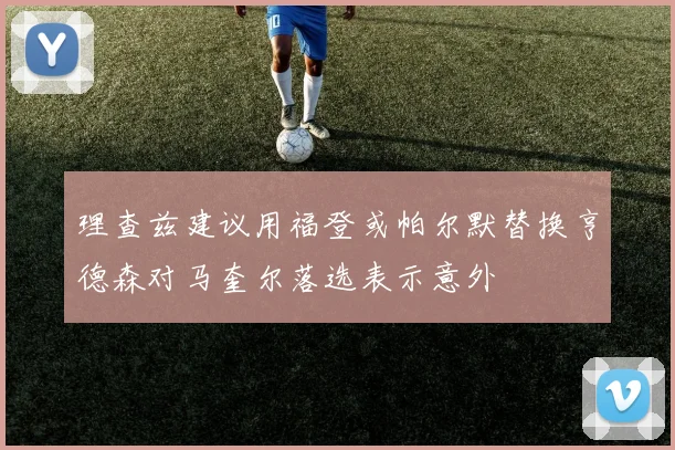 理查兹建议用福登或帕尔默替换亨德森对马奎尔落选表示意外