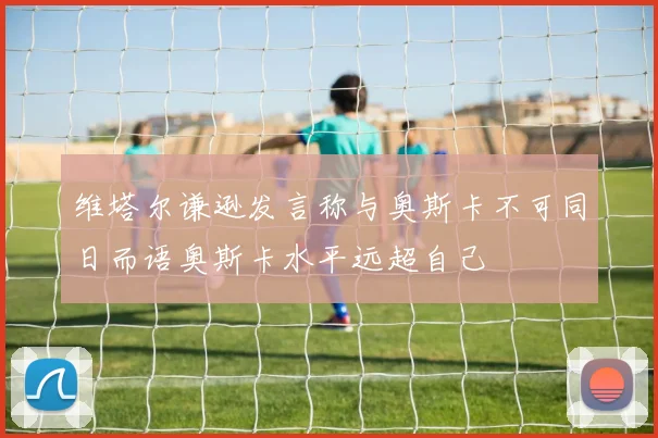 维塔尔谦逊发言称与奥斯卡不可同日而语奥斯卡水平远超自己