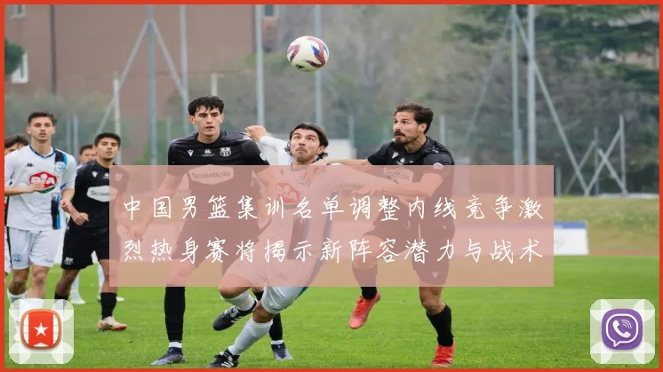 中国男篮集训名单调整内线竞争激烈热身赛将揭示新阵容潜力与战术布局