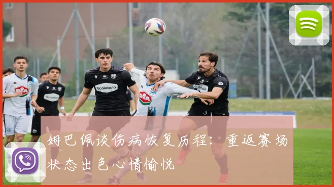 姆巴佩谈伤病恢复历程:重返赛场状态出色心情愉悦