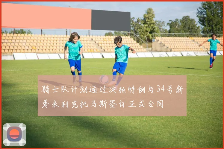 骑士队计划通过次轮特例与34号新秀米利克托马斯签订正式合同