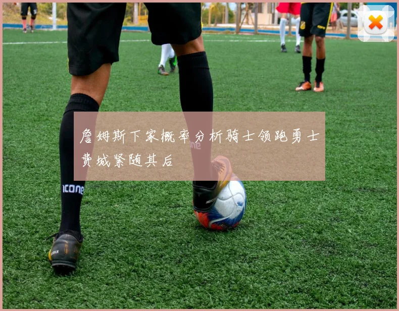 詹姆斯下家概率分析骑士领跑勇士费城紧随其后