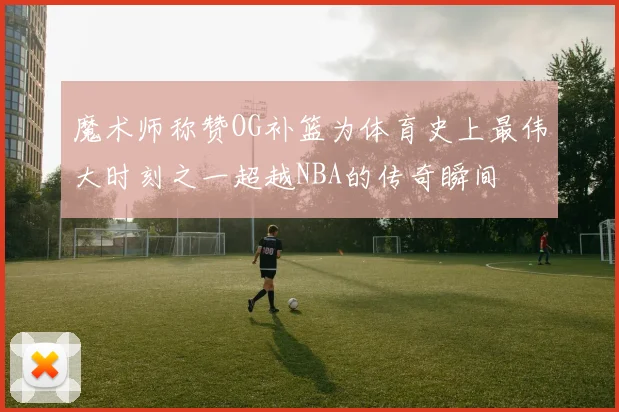 魔术师称赞OG补篮为体育史上最伟大时刻之一超越NBA的传奇瞬间