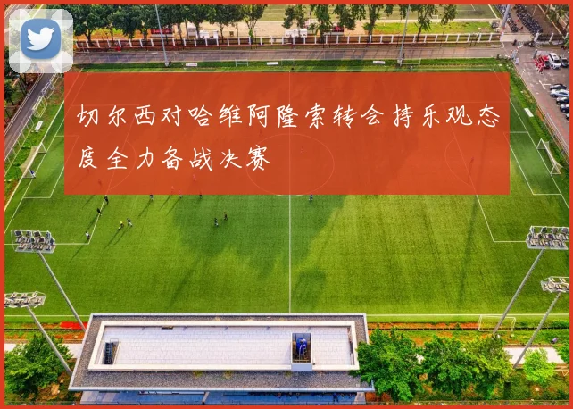 切尔西对哈维阿隆索转会持乐观态度全力备战决赛