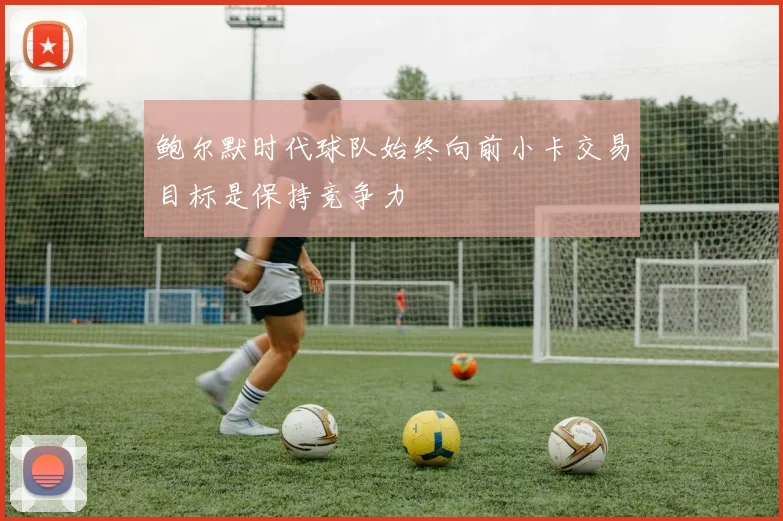 鲍尔默时代球队始终向前小卡交易目标是保持竞争力