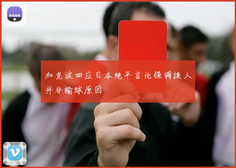 加克波回应日本绝平言论强调换人并非输球原因