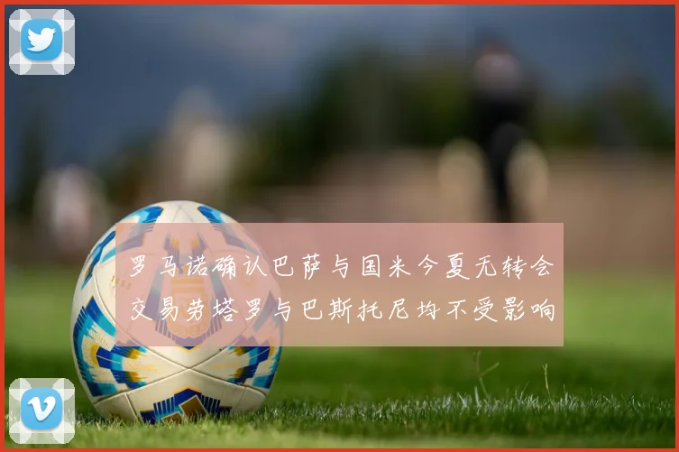 罗马诺确认巴萨与国米今夏无转会交易劳塔罗与巴斯托尼均不受影响