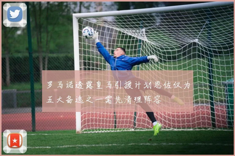 罗马诺透露皇马引援计划恩佐仅为五大备选之一需先清理阵容