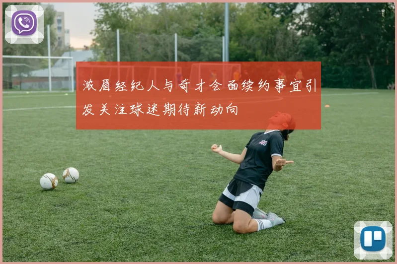 浓眉经纪人与奇才会面续约事宜引发关注球迷期待新动向
