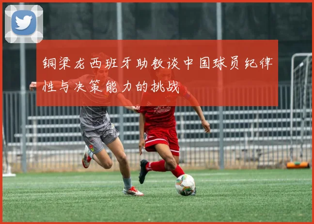 铜梁龙西班牙助教谈中国球员纪律性与决策能力的挑战