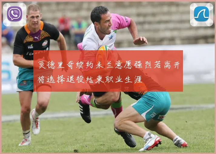 莫德里奇续约米兰意愿强烈若离开将选择退役结束职业生涯