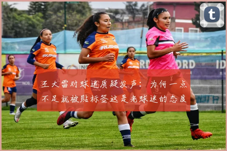 王大雷对球迷质疑发声：为何一点不足就被贴标签这是老球迷的态度吗