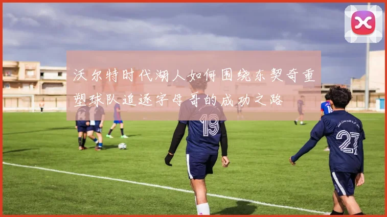 沃尔特时代湖人如何围绕东契奇重塑球队追逐字母哥的成功之路