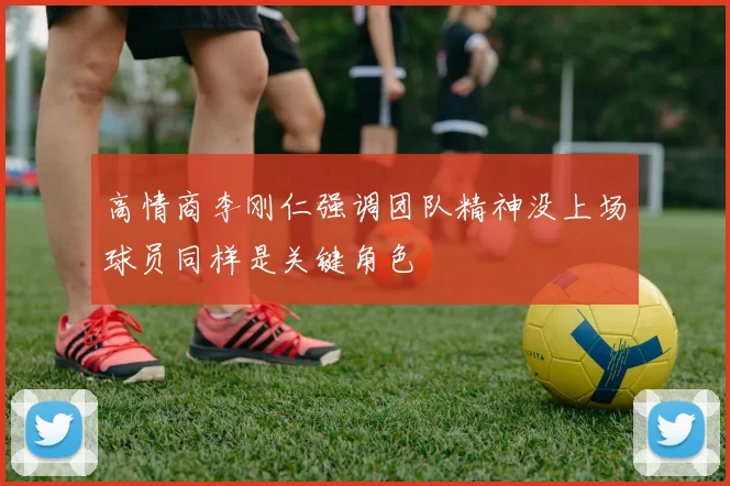 高情商李刚仁强调团队精神没上场球员同样是关键角色