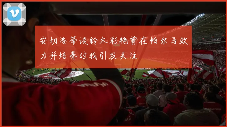安切洛蒂谈铃木彩艳曾在帕尔马效力并培养过我引发关注