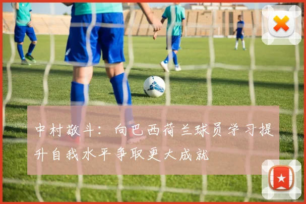 中村敬斗：向巴西荷兰球员学习提升自我水平争取更大成就