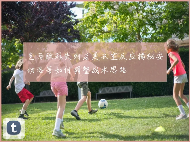 皇马欧冠失利后更衣室反应揭秘安切洛蒂如何调整战术思路