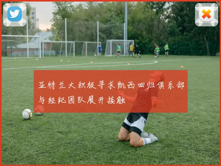 亚特兰大积极寻求凯西回归俱乐部与经纪团队展开接触