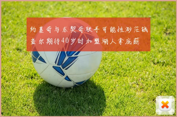 约基奇与东契奇联手可能性渺茫钱查尔期待40岁时加盟湖人拿底薪